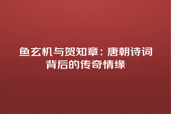 鱼玄机与贺知章：唐朝诗词背后的传奇情缘