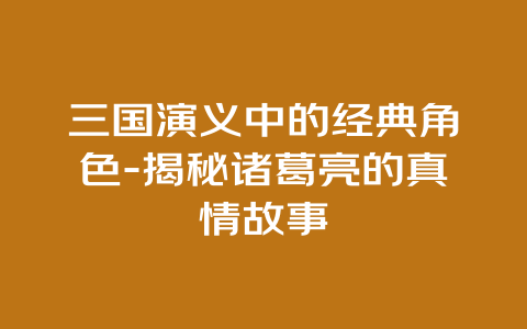 三国演义中的经典角色-揭秘诸葛亮的真情故事