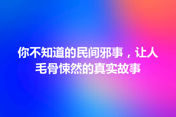 你不知道的民间邪事，让人毛骨悚然的真实故事