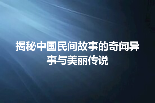 揭秘中国民间故事的奇闻异事与美丽传说