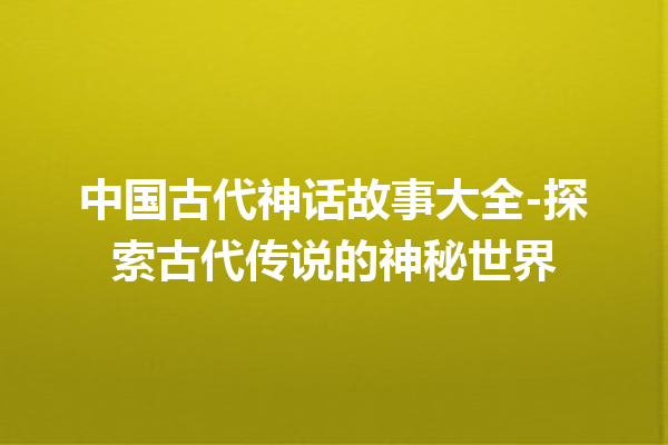 中国古代神话故事大全-探索古代传说的神秘世界