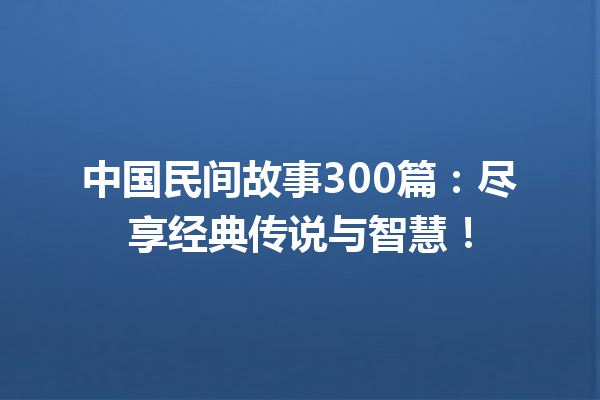 中国民间故事300篇：尽享经典传说与智慧！