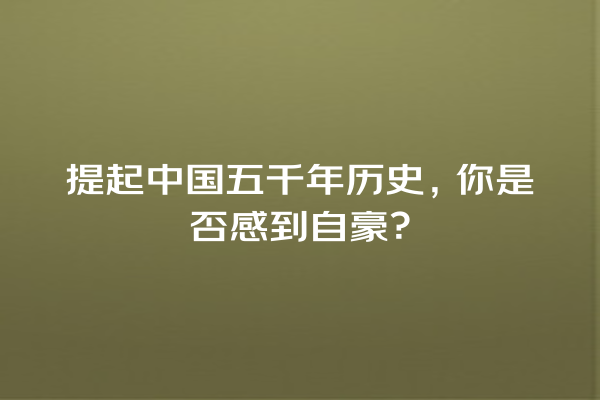 提起中国五千年历史，你是否感到自豪？