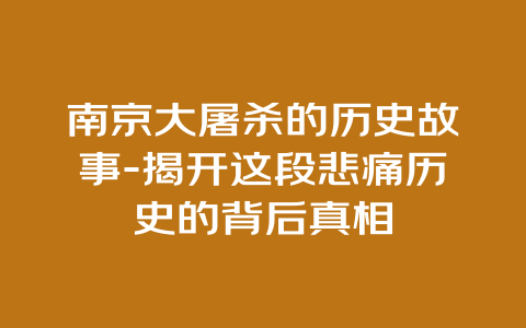 南京大屠杀的历史故事-揭开这段悲痛历史的背后真相