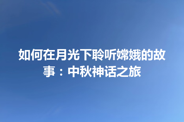 如何在月光下聆听嫦娥的故事：中秋神话之旅