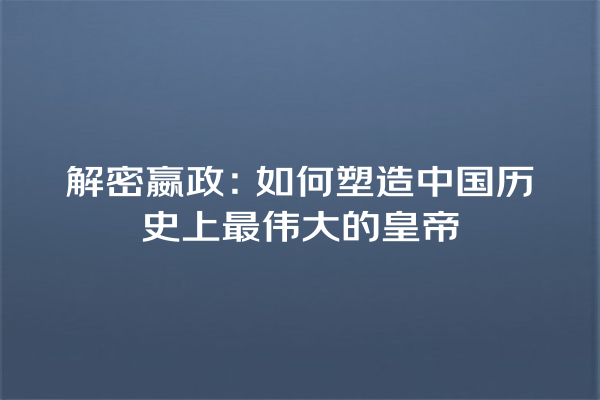 解密嬴政：如何塑造中国历史上最伟大的皇帝