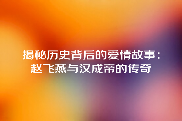 揭秘历史背后的爱情故事：赵飞燕与汉成帝的传奇