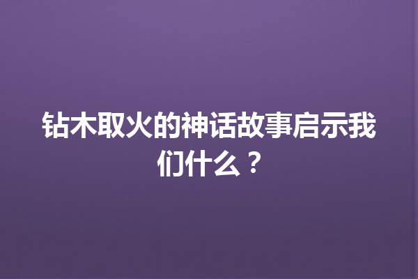 钻木取火的神话故事启示我们什么？