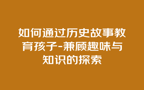 如何通过历史故事教育孩子-兼顾趣味与知识的探索