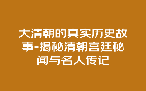 大清朝的真实历史故事-揭秘清朝宫廷秘闻与名人传记