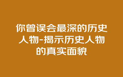 你曾误会最深的历史人物-揭示历史人物的真实面貌