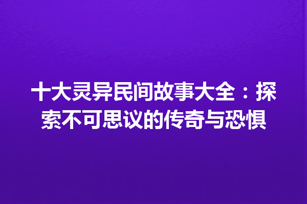 十大灵异民间故事大全：探索不可思议的传奇与恐惧