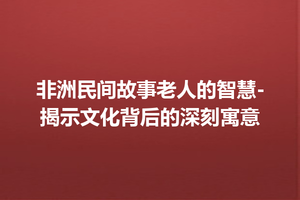 非洲民间故事老人的智慧-揭示文化背后的深刻寓意