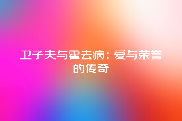 卫子夫与霍去病：爱与荣誉的传奇