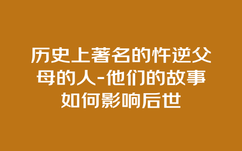 历史上著名的忤逆父母的人-他们的故事如何影响后世