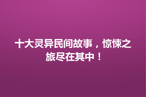 十大灵异民间故事，惊悚之旅尽在其中！