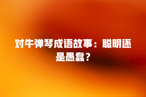 对牛弹琴成语故事：聪明还是愚蠢？