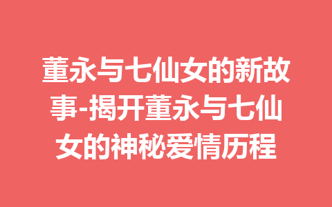 董永与七仙女的新故事-揭开董永与七仙女的神秘爱情历程