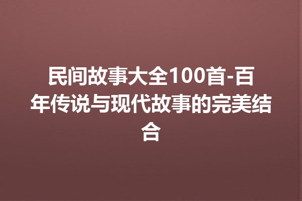 民间故事大全100首-百年传说与现代故事的完美结合