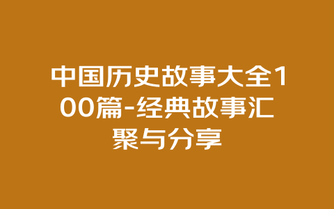 中国历史故事大全100篇-经典故事汇聚与分享