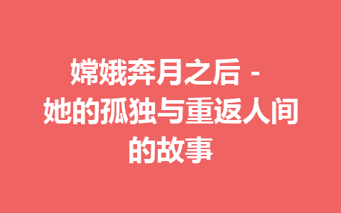 嫦娥奔月之后 – 她的孤独与重返人间的故事