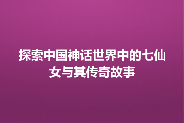 探索中国神话世界中的七仙女与其传奇故事