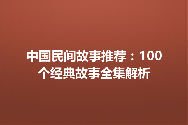 中国民间故事推荐：100个经典故事全集解析