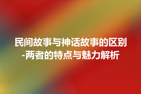 民间故事与神话故事的区别-两者的特点与魅力解析