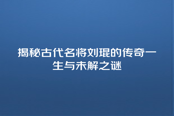 揭秘古代名将刘琨的传奇一生与未解之谜