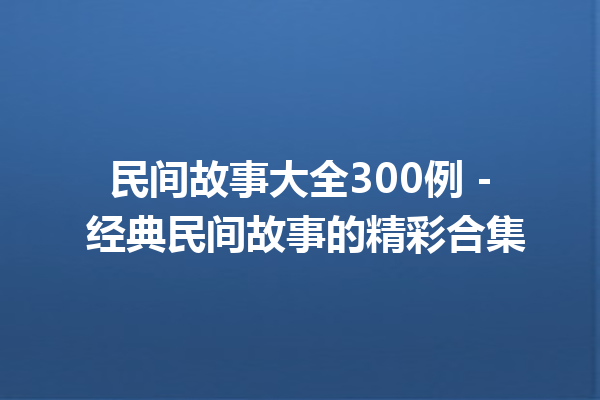 民间故事大全300例 – 经典民间故事的精彩合集