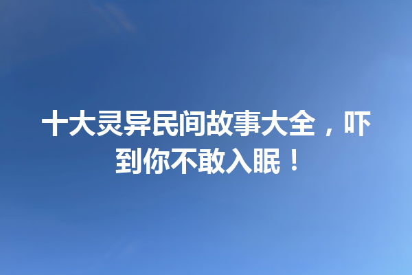 十大灵异民间故事大全，吓到你不敢入眠！