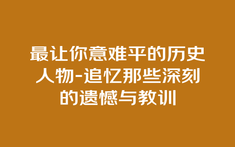 最让你意难平的历史人物-追忆那些深刻的遗憾与教训