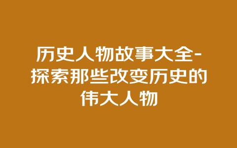 历史人物故事大全-探索那些改变历史的伟大人物