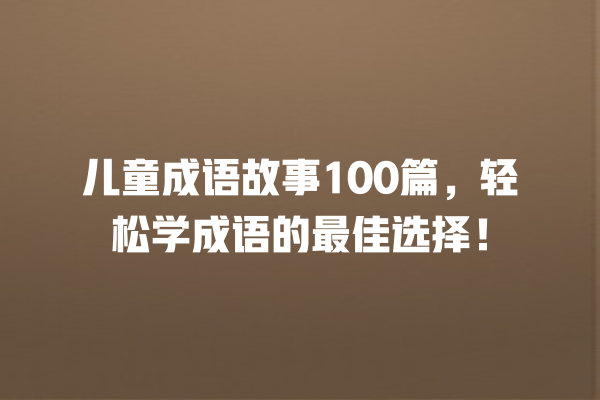 儿童成语故事100篇，轻松学成语的最佳选择！