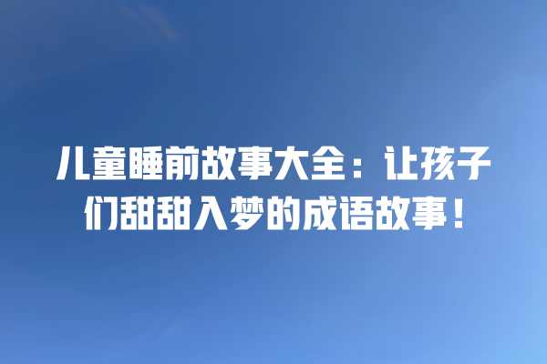 儿童睡前故事大全：让孩子们甜甜入梦的成语故事！