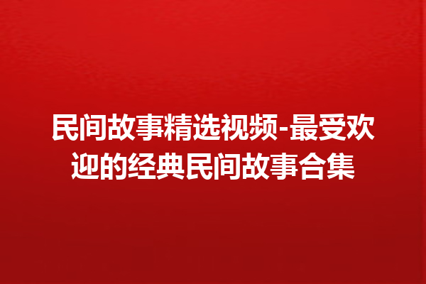 民间故事精选视频-最受欢迎的经典民间故事合集