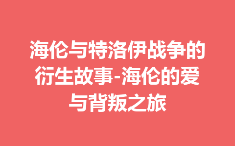 海伦与特洛伊战争的衍生故事-海伦的爱与背叛之旅