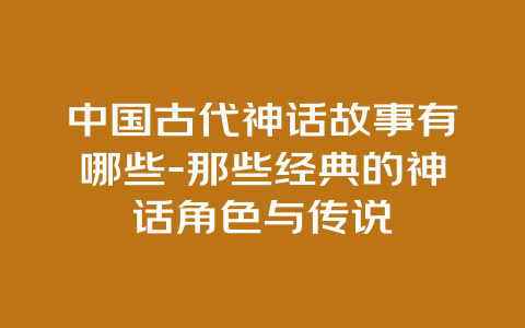 中国古代神话故事有哪些-那些经典的神话角色与传说