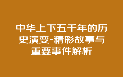 中华上下五千年的历史演变-精彩故事与重要事件解析