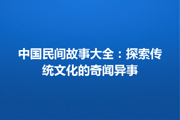 中国民间故事大全：探索传统文化的奇闻异事