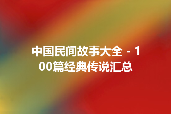 中国民间故事大全 – 100篇经典传说汇总