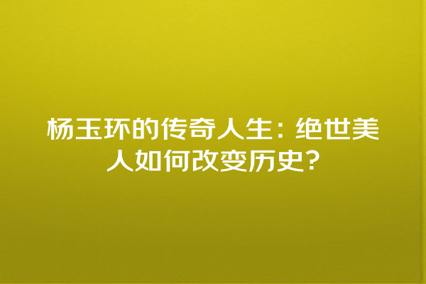 杨玉环的传奇人生：绝世美人如何改变历史？