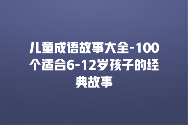 儿童成语故事大全-100个适合6-12岁孩子的经典故事