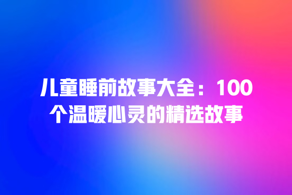 儿童睡前故事大全：100个温暖心灵的精选故事