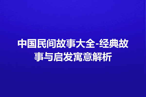 中国民间故事大全-经典故事与启发寓意解析