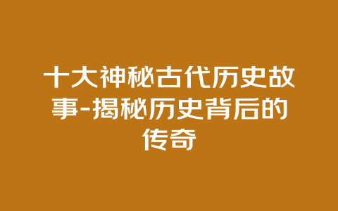 十大神秘古代历史故事-揭秘历史背后的传奇