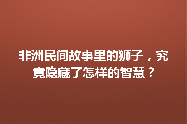 非洲民间故事里的狮子，究竟隐藏了怎样的智慧？