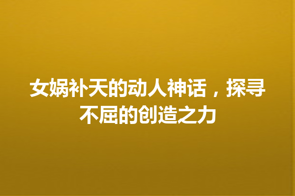 女娲补天的动人神话，探寻不屈的创造之力