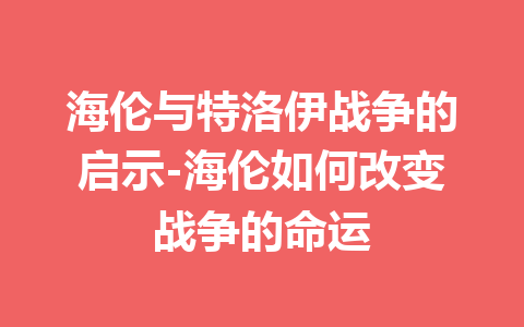 海伦与特洛伊战争的启示-海伦如何改变战争的命运