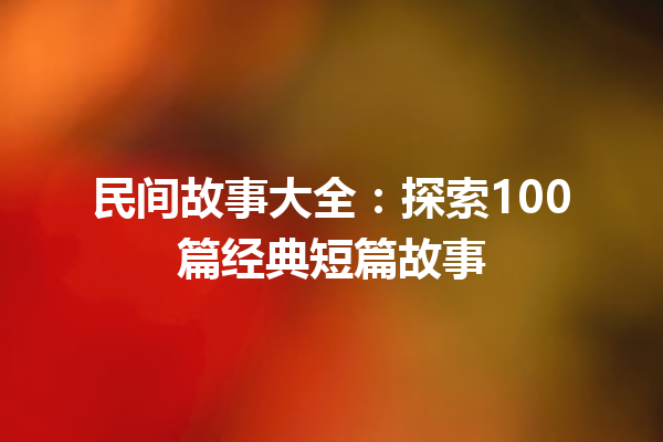 民间故事大全：探索100篇经典短篇故事